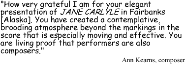 'How very grateful I am for your elegant presentation of JANE CARLYLE in Fairbanks [Alaska]. You have created a contemplative, brooding atmosphere beyond the markings in the score that is especially moving and effective. You are living proof that performers are also composers.' Ann Kearns, composer